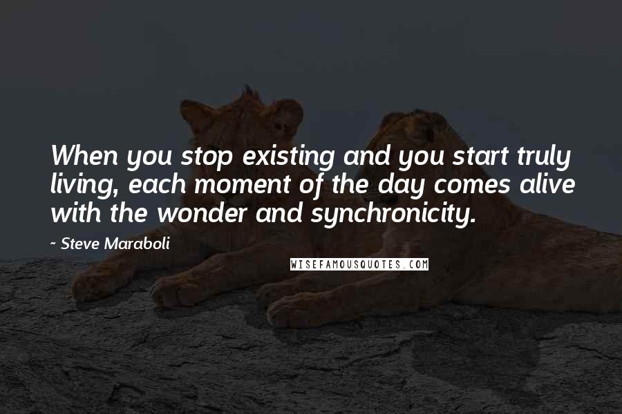 Steve Maraboli Quotes: When you stop existing and you start truly living, each moment of the day comes alive with the wonder and synchronicity.