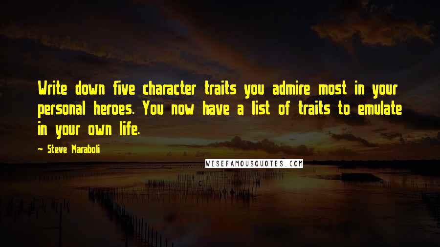 Steve Maraboli Quotes: Write down five character traits you admire most in your personal heroes. You now have a list of traits to emulate in your own life.