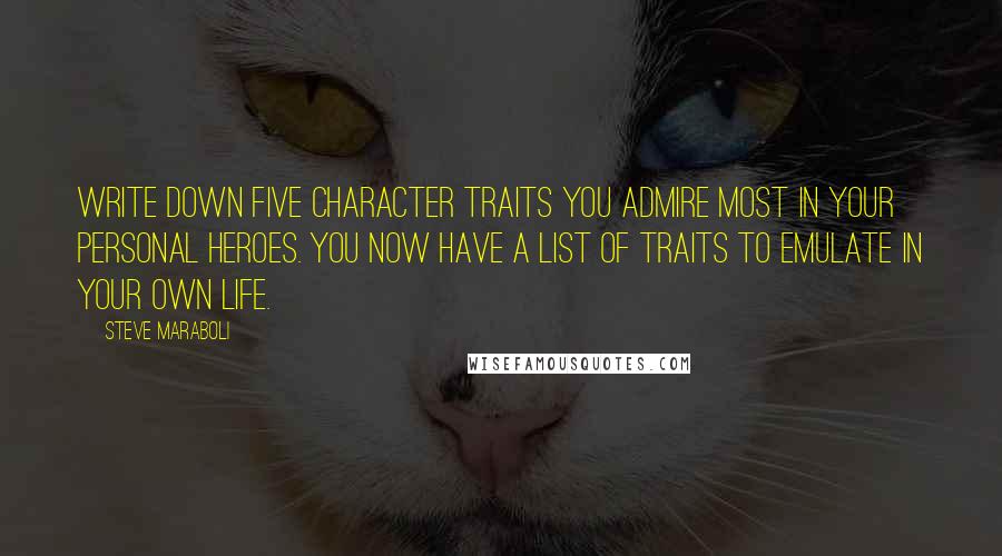 Steve Maraboli Quotes: Write down five character traits you admire most in your personal heroes. You now have a list of traits to emulate in your own life.