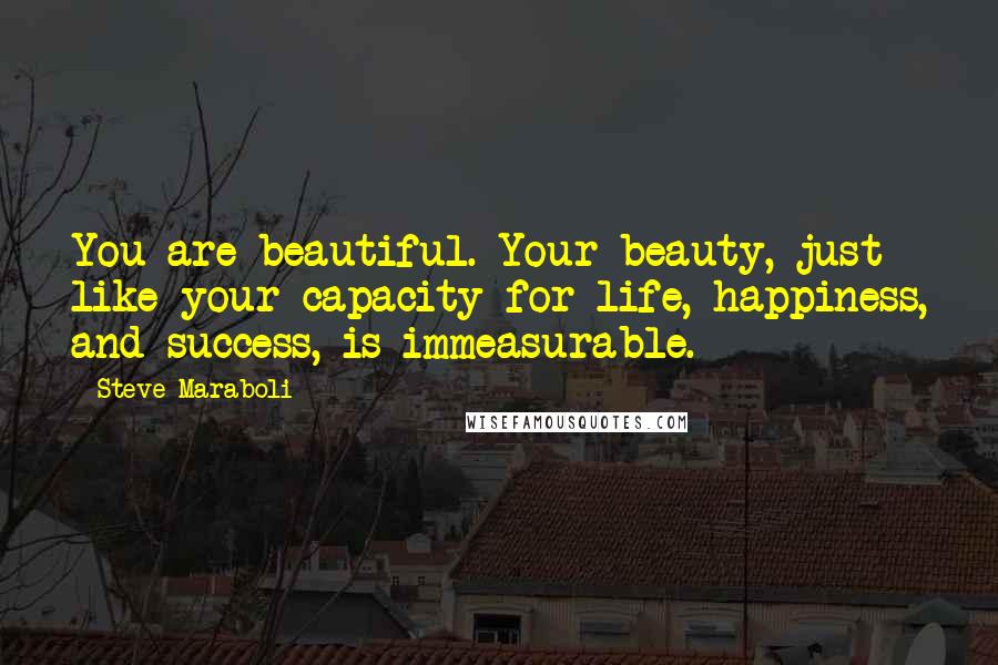 Steve Maraboli Quotes: You are beautiful. Your beauty, just like your capacity for life, happiness, and success, is immeasurable.
