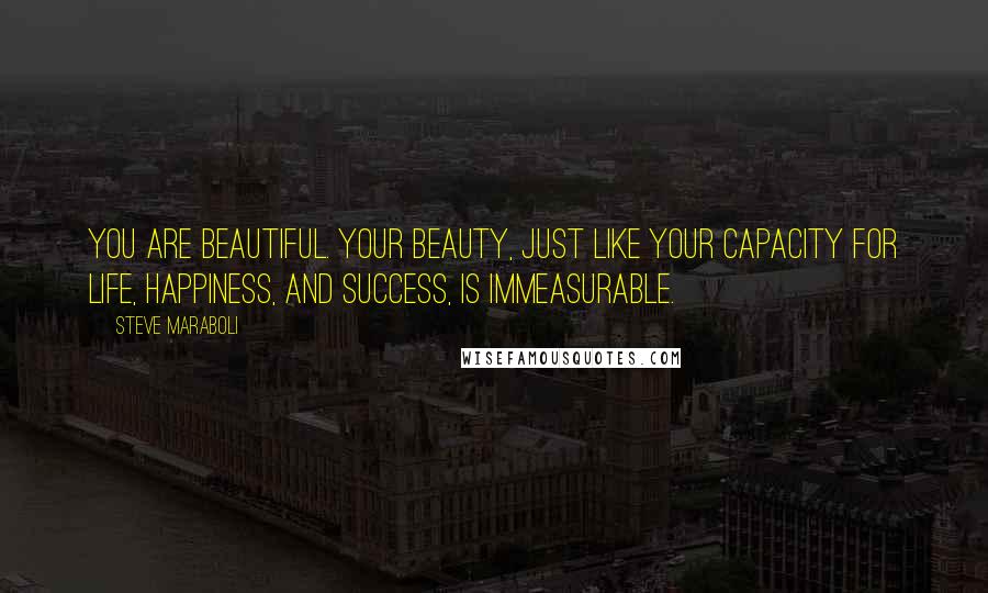 Steve Maraboli Quotes: You are beautiful. Your beauty, just like your capacity for life, happiness, and success, is immeasurable.