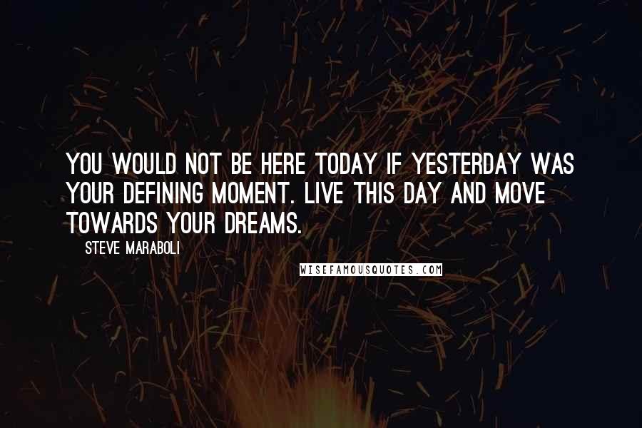 Steve Maraboli Quotes: You would not be here TODAY if YESTERDAY was your defining moment. LIVE THIS DAY and move towards your dreams.