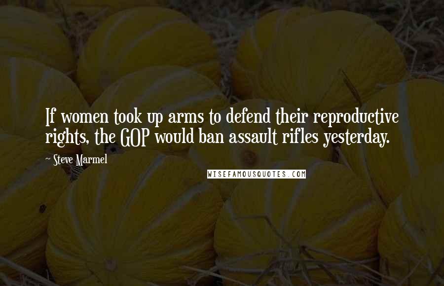 Steve Marmel Quotes: If women took up arms to defend their reproductive rights, the GOP would ban assault rifles yesterday.