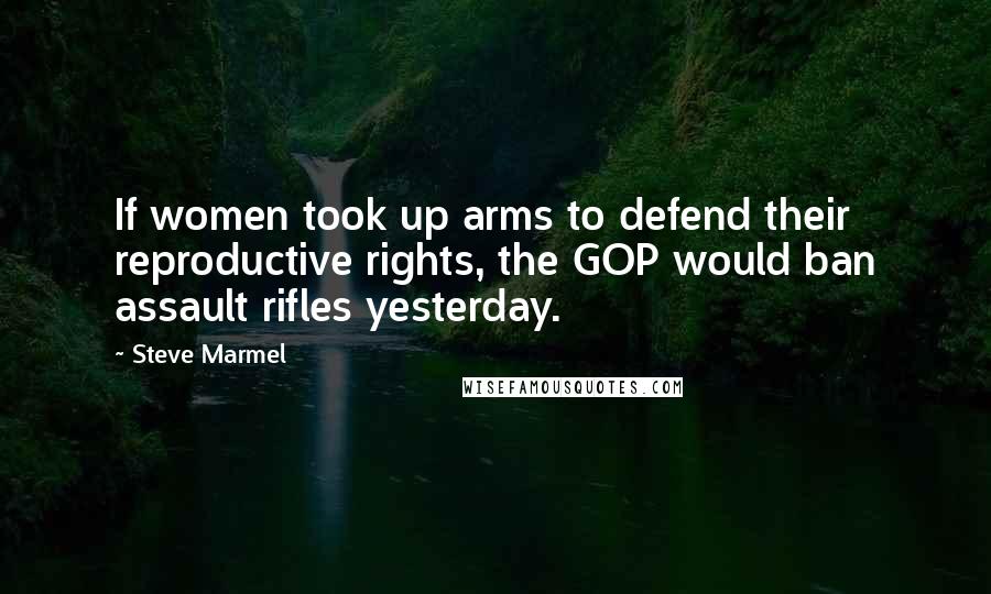 Steve Marmel Quotes: If women took up arms to defend their reproductive rights, the GOP would ban assault rifles yesterday.