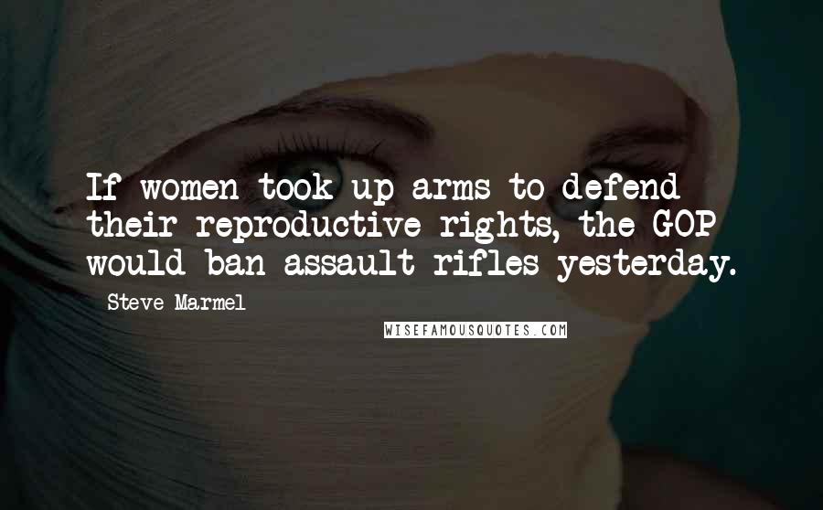 Steve Marmel Quotes: If women took up arms to defend their reproductive rights, the GOP would ban assault rifles yesterday.