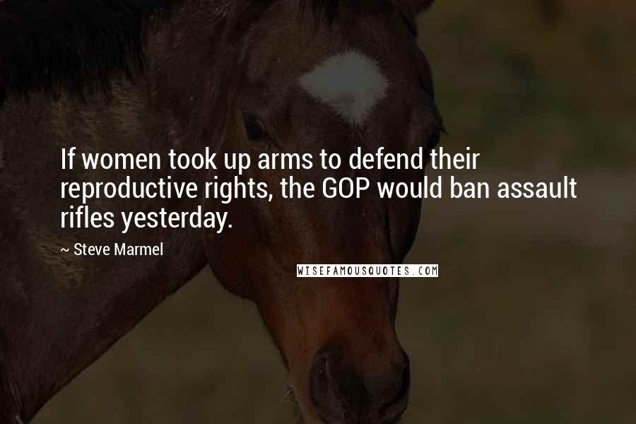 Steve Marmel Quotes: If women took up arms to defend their reproductive rights, the GOP would ban assault rifles yesterday.