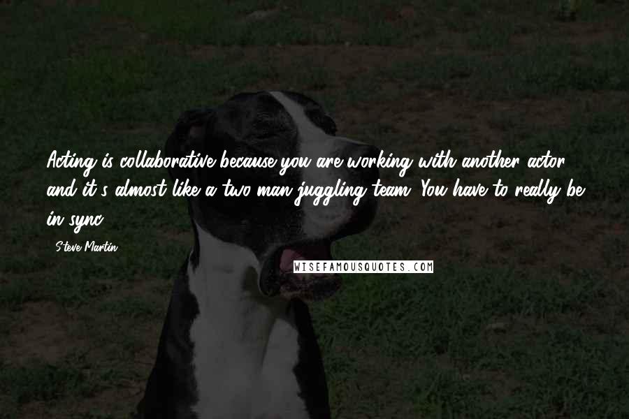 Steve Martin Quotes: Acting is collaborative because you are working with another actor, and it's almost like a two-man juggling team. You have to really be in sync.