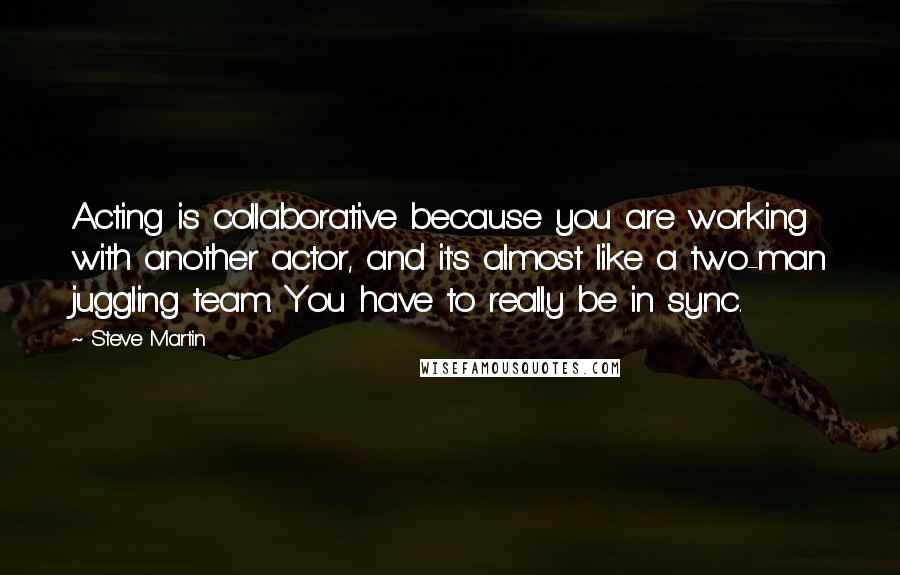 Steve Martin Quotes: Acting is collaborative because you are working with another actor, and it's almost like a two-man juggling team. You have to really be in sync.