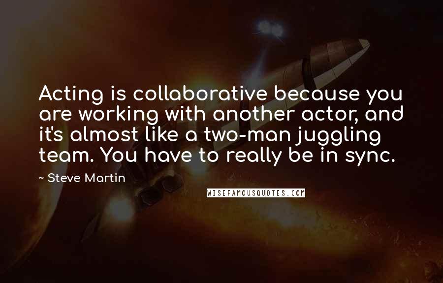 Steve Martin Quotes: Acting is collaborative because you are working with another actor, and it's almost like a two-man juggling team. You have to really be in sync.