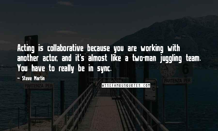 Steve Martin Quotes: Acting is collaborative because you are working with another actor, and it's almost like a two-man juggling team. You have to really be in sync.