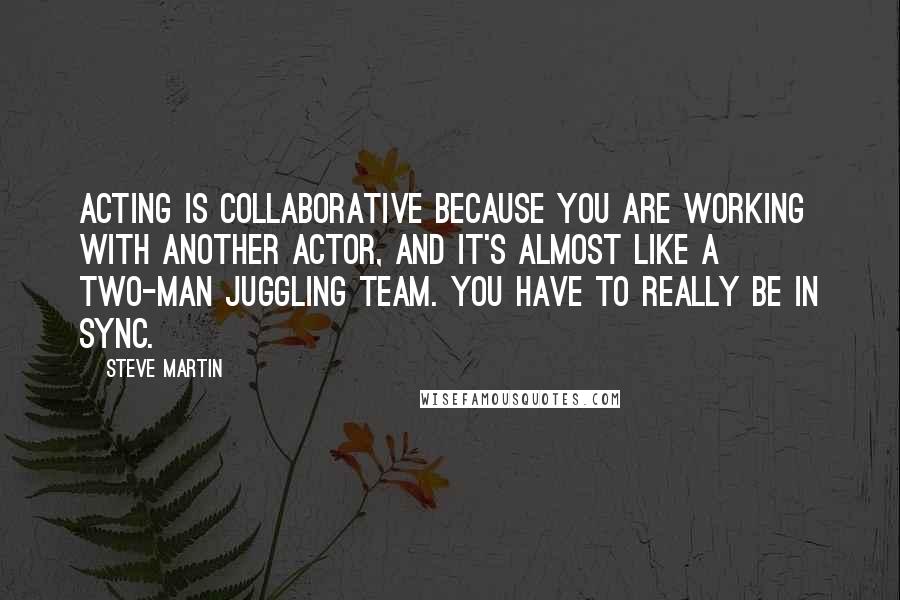 Steve Martin Quotes: Acting is collaborative because you are working with another actor, and it's almost like a two-man juggling team. You have to really be in sync.