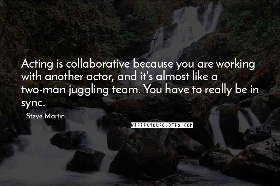 Steve Martin Quotes: Acting is collaborative because you are working with another actor, and it's almost like a two-man juggling team. You have to really be in sync.