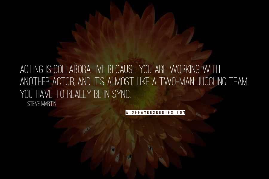 Steve Martin Quotes: Acting is collaborative because you are working with another actor, and it's almost like a two-man juggling team. You have to really be in sync.