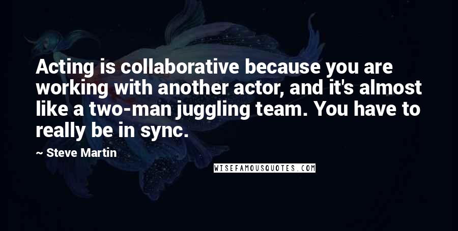 Steve Martin Quotes: Acting is collaborative because you are working with another actor, and it's almost like a two-man juggling team. You have to really be in sync.