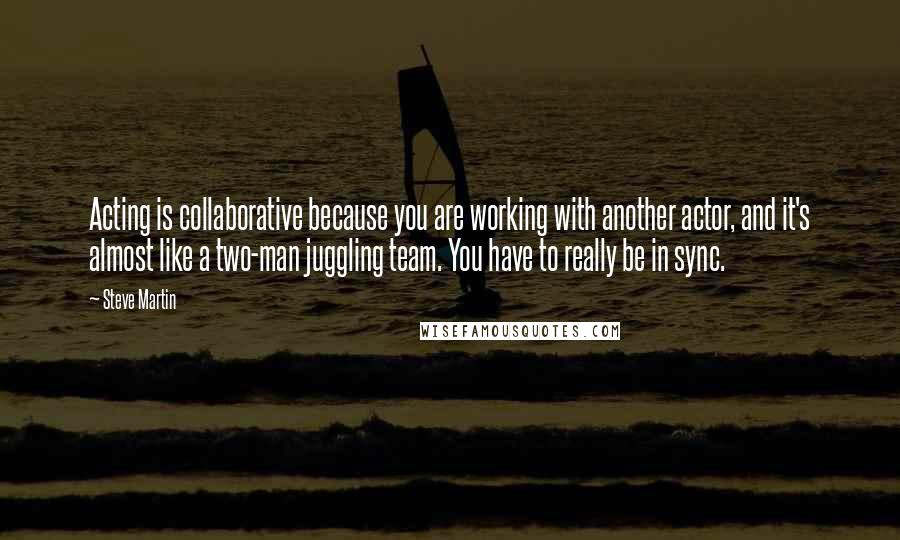 Steve Martin Quotes: Acting is collaborative because you are working with another actor, and it's almost like a two-man juggling team. You have to really be in sync.