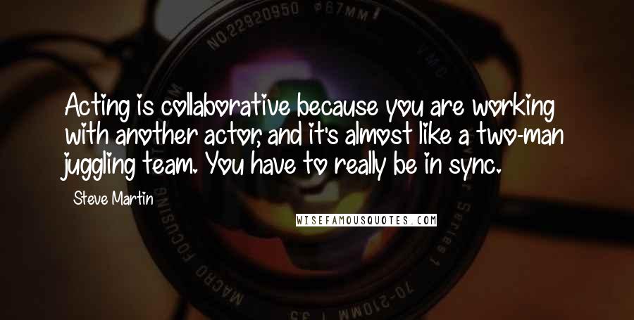 Steve Martin Quotes: Acting is collaborative because you are working with another actor, and it's almost like a two-man juggling team. You have to really be in sync.