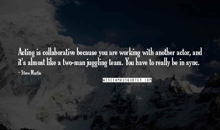 Steve Martin Quotes: Acting is collaborative because you are working with another actor, and it's almost like a two-man juggling team. You have to really be in sync.