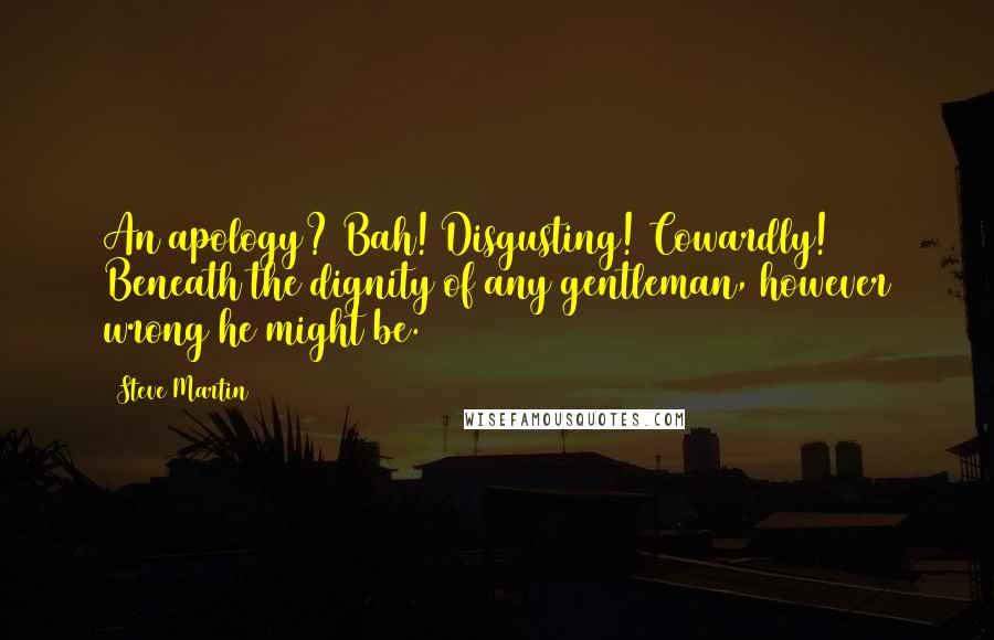 Steve Martin Quotes: An apology? Bah! Disgusting! Cowardly! Beneath the dignity of any gentleman, however wrong he might be.