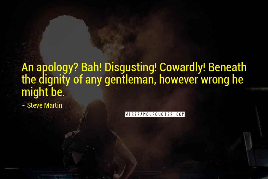 Steve Martin Quotes: An apology? Bah! Disgusting! Cowardly! Beneath the dignity of any gentleman, however wrong he might be.