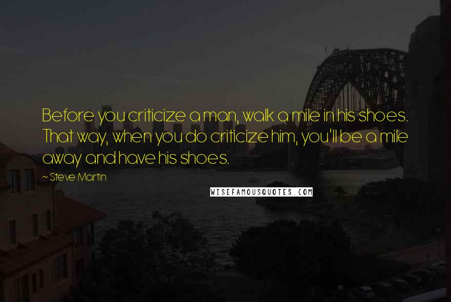 Steve Martin Quotes: Before you criticize a man, walk a mile in his shoes. That way, when you do criticize him, you'll be a mile away and have his shoes.