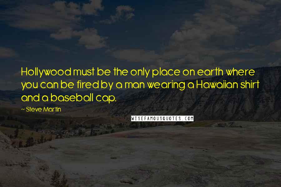 Steve Martin Quotes: Hollywood must be the only place on earth where you can be fired by a man wearing a Hawaiian shirt and a baseball cap.