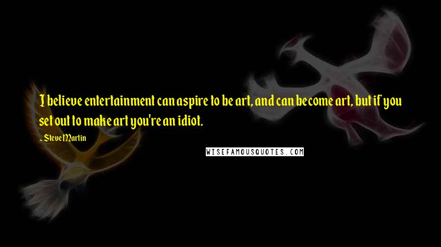 Steve Martin Quotes: I believe entertainment can aspire to be art, and can become art, but if you set out to make art you're an idiot.