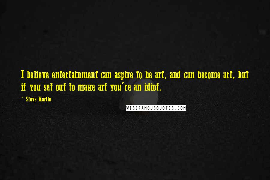 Steve Martin Quotes: I believe entertainment can aspire to be art, and can become art, but if you set out to make art you're an idiot.