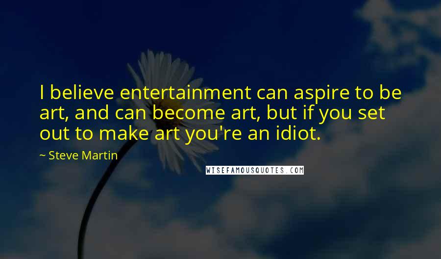 Steve Martin Quotes: I believe entertainment can aspire to be art, and can become art, but if you set out to make art you're an idiot.