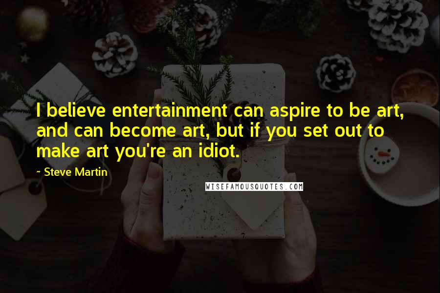 Steve Martin Quotes: I believe entertainment can aspire to be art, and can become art, but if you set out to make art you're an idiot.