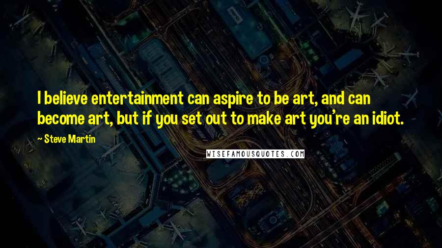 Steve Martin Quotes: I believe entertainment can aspire to be art, and can become art, but if you set out to make art you're an idiot.