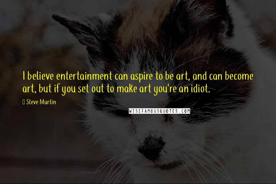 Steve Martin Quotes: I believe entertainment can aspire to be art, and can become art, but if you set out to make art you're an idiot.