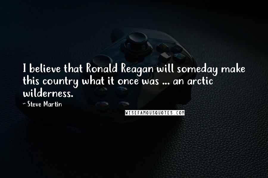 Steve Martin Quotes: I believe that Ronald Reagan will someday make this country what it once was ... an arctic wilderness.