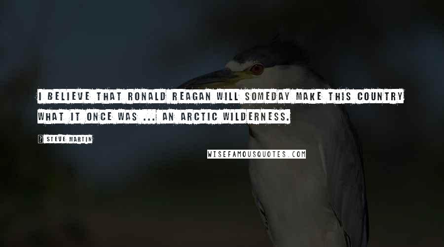 Steve Martin Quotes: I believe that Ronald Reagan will someday make this country what it once was ... an arctic wilderness.