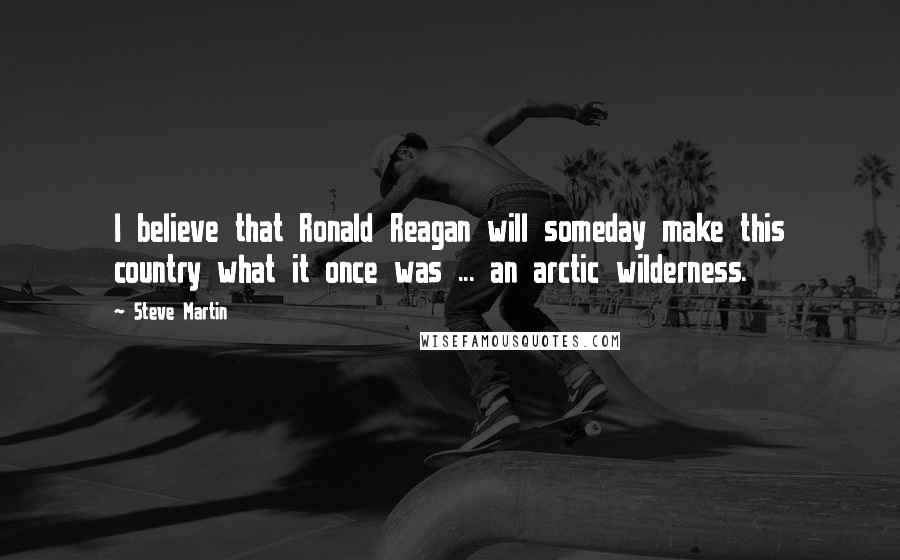 Steve Martin Quotes: I believe that Ronald Reagan will someday make this country what it once was ... an arctic wilderness.