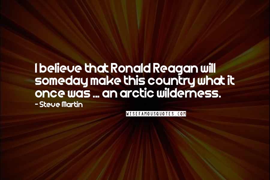 Steve Martin Quotes: I believe that Ronald Reagan will someday make this country what it once was ... an arctic wilderness.