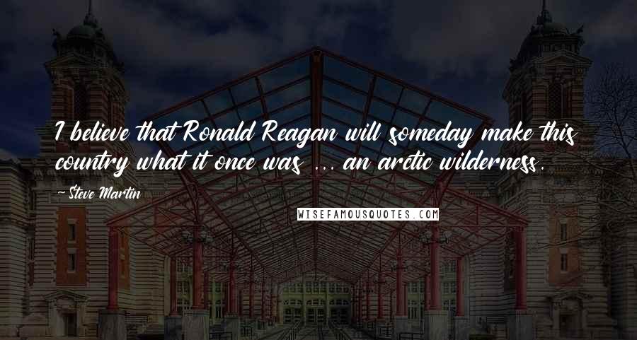 Steve Martin Quotes: I believe that Ronald Reagan will someday make this country what it once was ... an arctic wilderness.