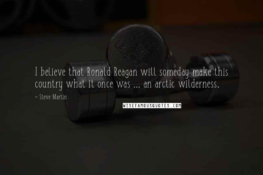 Steve Martin Quotes: I believe that Ronald Reagan will someday make this country what it once was ... an arctic wilderness.