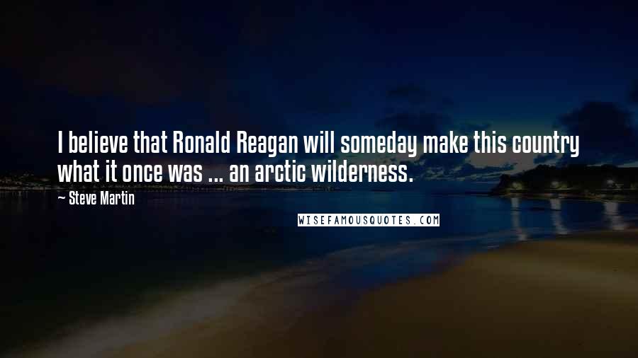 Steve Martin Quotes: I believe that Ronald Reagan will someday make this country what it once was ... an arctic wilderness.