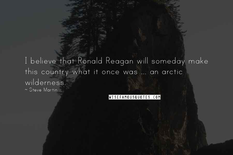 Steve Martin Quotes: I believe that Ronald Reagan will someday make this country what it once was ... an arctic wilderness.