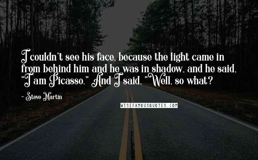 Steve Martin Quotes: I couldn't see his face, because the light came in from behind him and he was in shadow, and he said, "I am Picasso." And I said, "Well, so what?
