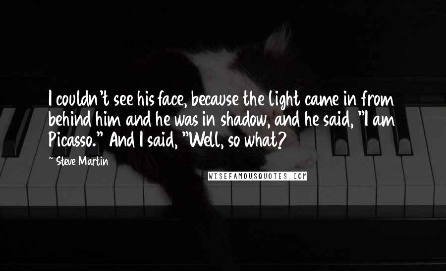 Steve Martin Quotes: I couldn't see his face, because the light came in from behind him and he was in shadow, and he said, "I am Picasso." And I said, "Well, so what?