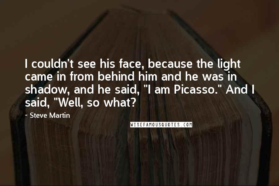 Steve Martin Quotes: I couldn't see his face, because the light came in from behind him and he was in shadow, and he said, "I am Picasso." And I said, "Well, so what?