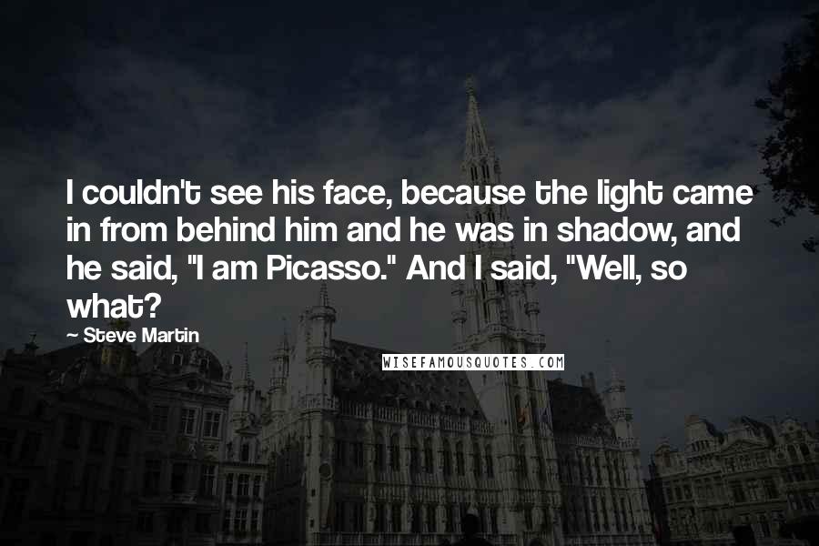 Steve Martin Quotes: I couldn't see his face, because the light came in from behind him and he was in shadow, and he said, "I am Picasso." And I said, "Well, so what?