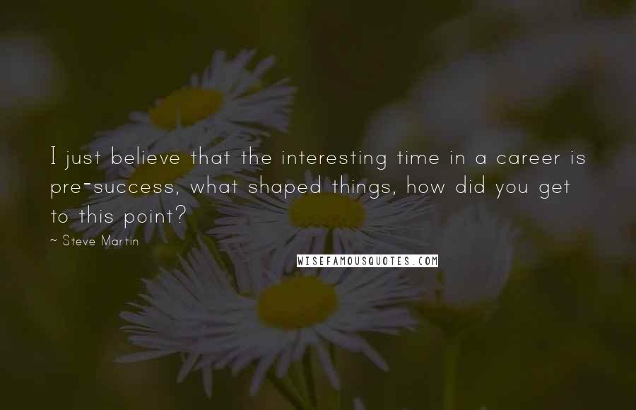 Steve Martin Quotes: I just believe that the interesting time in a career is pre-success, what shaped things, how did you get to this point?