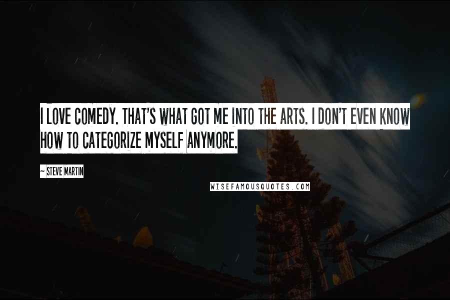 Steve Martin Quotes: I love comedy. That's what got me into the arts. I don't even know how to categorize myself anymore.