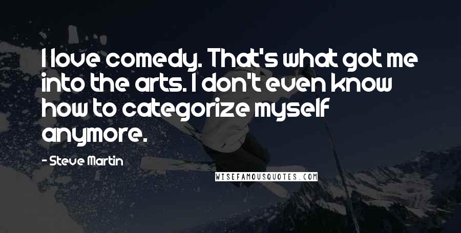 Steve Martin Quotes: I love comedy. That's what got me into the arts. I don't even know how to categorize myself anymore.