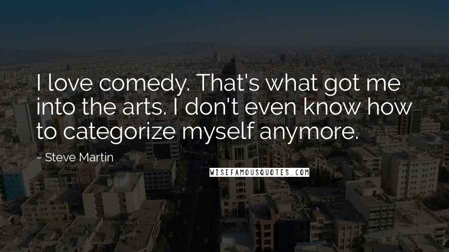 Steve Martin Quotes: I love comedy. That's what got me into the arts. I don't even know how to categorize myself anymore.