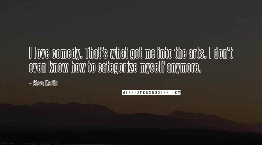 Steve Martin Quotes: I love comedy. That's what got me into the arts. I don't even know how to categorize myself anymore.