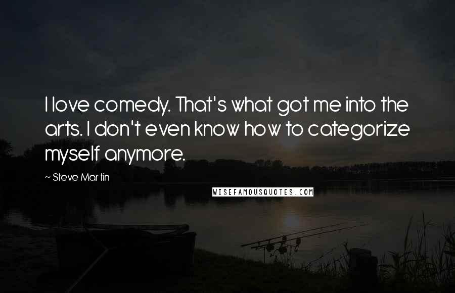 Steve Martin Quotes: I love comedy. That's what got me into the arts. I don't even know how to categorize myself anymore.