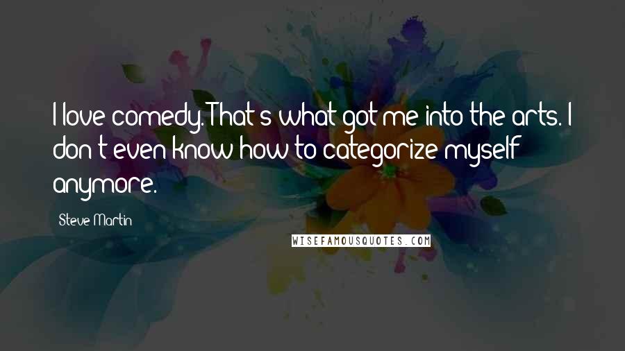 Steve Martin Quotes: I love comedy. That's what got me into the arts. I don't even know how to categorize myself anymore.